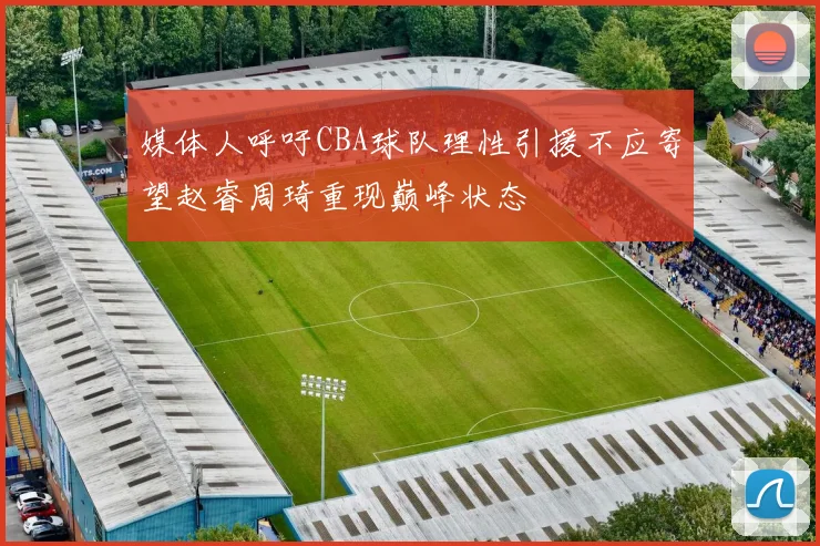 媒体人呼吁CBA球队理性引援不应寄望赵睿周琦重现巅峰状态