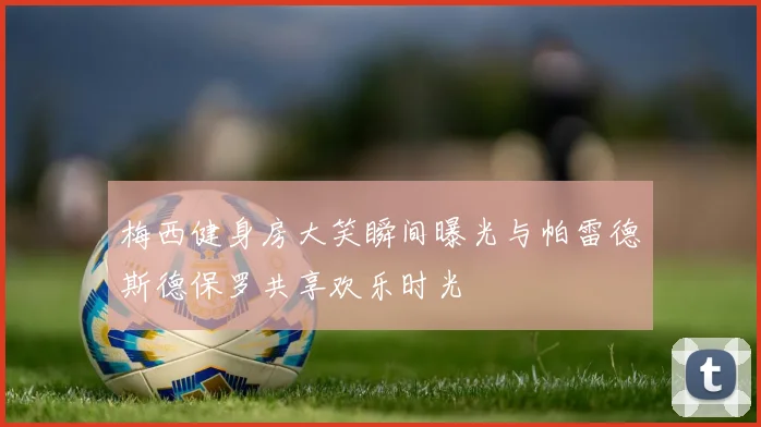 梅西健身房大笑瞬间曝光与帕雷德斯德保罗共享欢乐时光