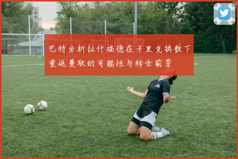 巴特分析拉什福德在卡里克执教下重返曼联的可能性与转会前景