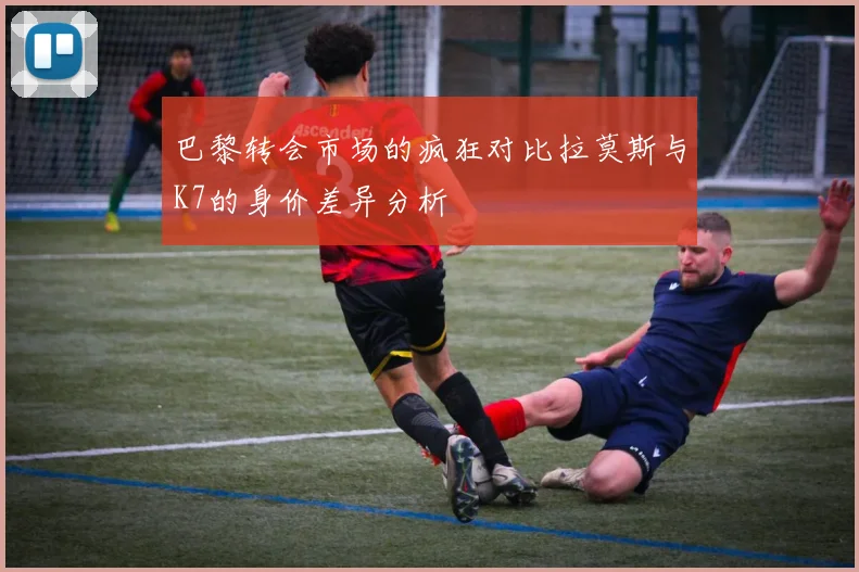 巴黎转会市场的疯狂对比拉莫斯与K7的身价差异分析