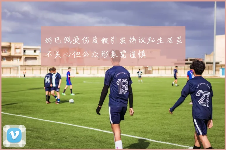 姆巴佩受伤度假引发热议私生活虽不关心但公众形象需谨慎