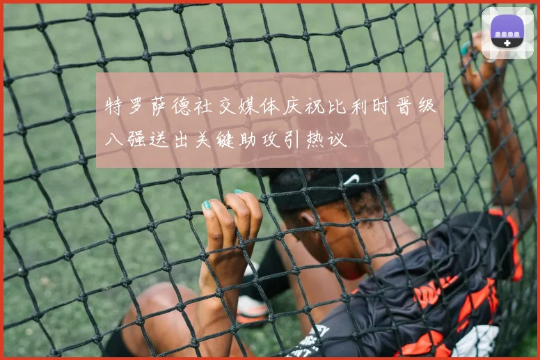 特罗萨德社交媒体庆祝比利时晋级八强送出关键助攻引热议