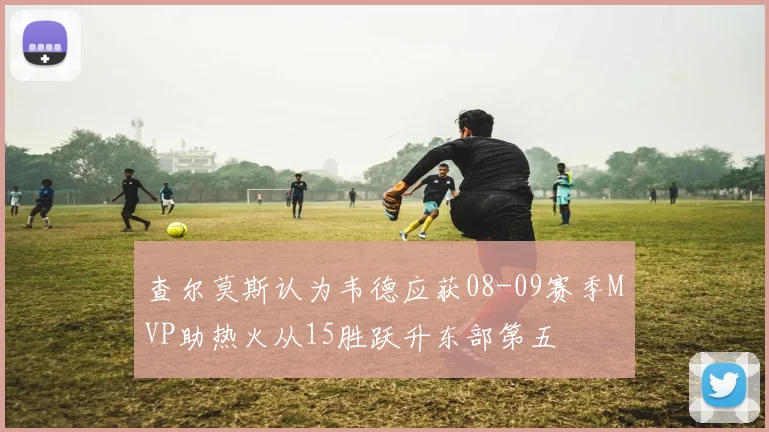 查尔莫斯认为韦德应获08-09赛季MVP助热火从15胜跃升东部第五