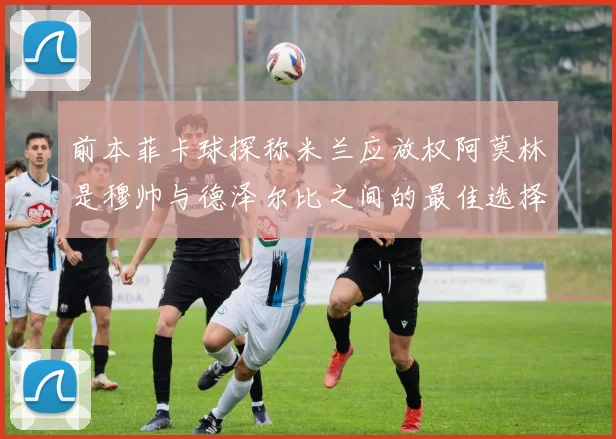 前本菲卡球探称米兰应放权阿莫林是穆帅与德泽尔比之间的最佳选择