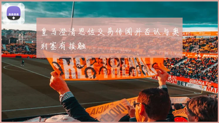 皇马澄清恩佐交易传闻并否认与奥利塞有接触