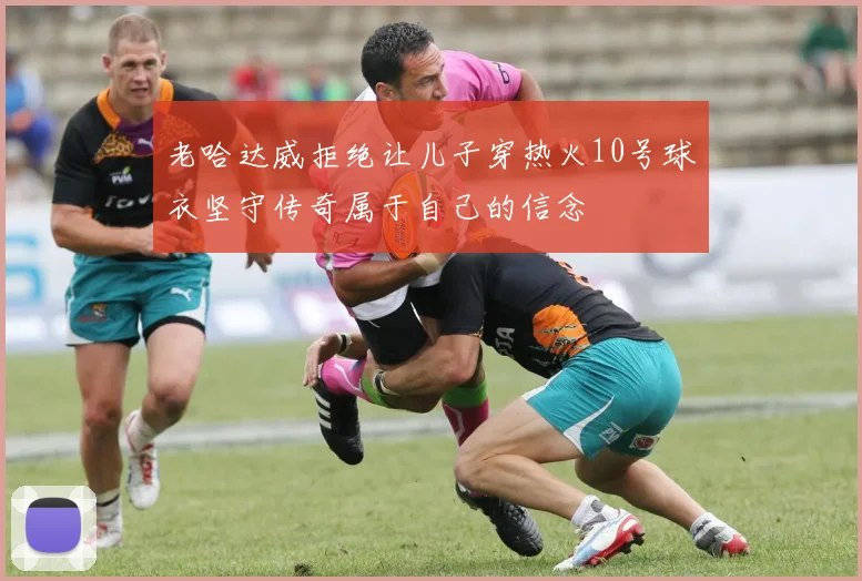 老哈达威拒绝让儿子穿热火10号球衣坚守传奇属于自己的信念